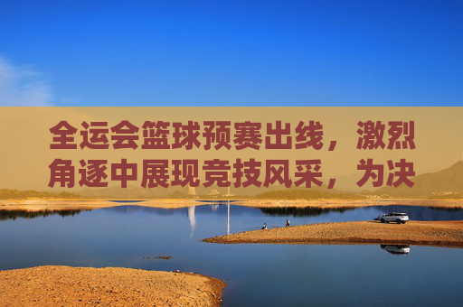 全运会篮球预赛出线，激烈角逐中展现竞技风采，为决赛奠定坚实基础