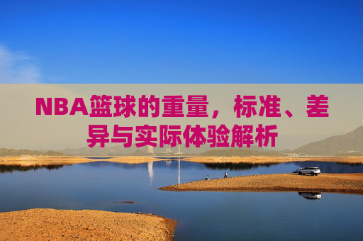 NBA篮球的重量，标准、差异与实际体验解析