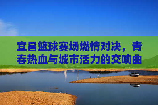 宜昌篮球赛场燃情对决，青春热血与城市活力的交响曲