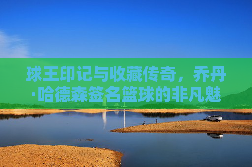 球王印记与收藏传奇，乔丹·哈德森签名篮球的非凡魅力，球王印记与收藏传奇，乔丹·哈德森签名篮球的非凡魅力