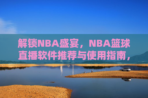 解锁NBA盛宴，NBA篮球直播软件推荐与使用指南，NBA篮球直播软件推荐与使用指南，解锁NBA赛事盛宴