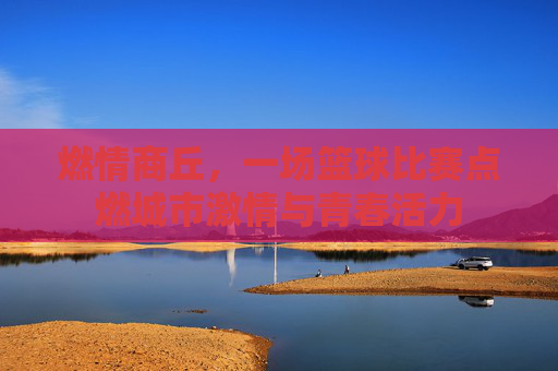 燃情商丘，一场篮球比赛点燃城市激情与青春活力