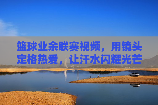 篮球业余联赛视频，用镜头定格热爱，让汗水闪耀光芒，篮球业余联赛，镜头定格热爱，让汗水闪耀光芒