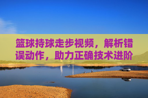 篮球持球走步视频，解析错误动作，助力正确技术进阶，篮球持球走步视频，解析错误动作，助力正确技术进阶
