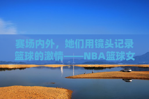 赛场内外，她们用镜头记录篮球的激情——NBA篮球女记者的坚守与职业风采，赛场内外，她们用镜头记录篮球的激情——NBA篮球女记者的坚守与职业风采