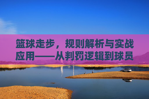 篮球走步，规则解析与实战应用——从判罚逻辑到球员应对策略，篮球走步，规则解析与实战应用——从判罚逻辑到球员应对策略