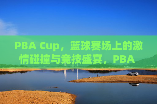 PBA Cup，篮球赛场上的激情碰撞与竞技盛宴，PBA Cup，篮球赛场上的激情碰撞与竞技盛宴