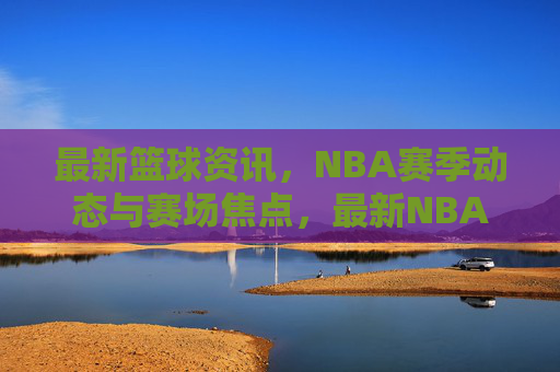最新篮球资讯，NBA赛季动态与赛场焦点，最新NBA篮球资讯，赛季动态与赛场焦点