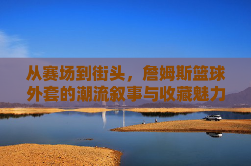 从赛场到街头，詹姆斯篮球外套的潮流叙事与收藏魅力