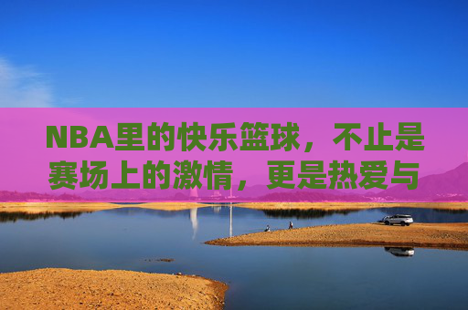 NBA里的快乐篮球，不止是赛场上的激情，更是热爱与共鸣的传递