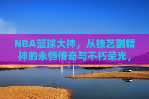 NBA篮球大神，从技艺到精神的永恒传奇与不朽荣光，NBA篮球大神，从技艺到精神的永恒传奇与不朽荣光