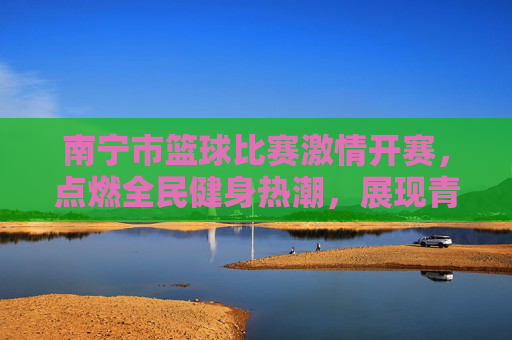 南宁市篮球比赛激情开赛，点燃全民健身热潮，展现青春竞技风采，南宁市篮球比赛激情开赛，点燃全民健身热潮，展现青春竞技风采