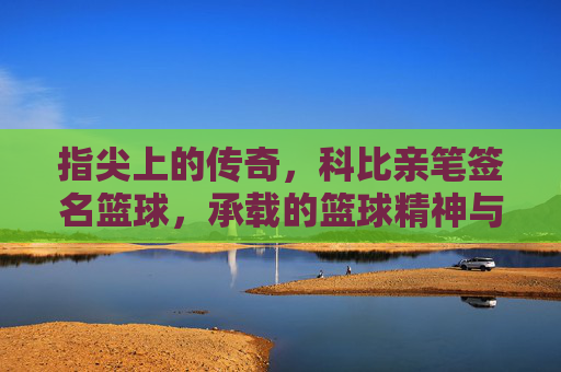指尖上的传奇，科比亲笔签名篮球，承载的篮球精神与不朽记忆，指尖上的传奇，科比亲笔签名篮球，承载的篮球精神与不朽记忆