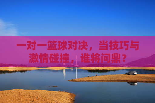 一对一篮球对决，当技巧与激情碰撞，谁将问鼎？