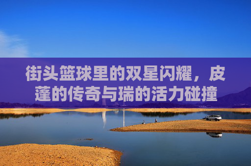 街头篮球里的双星闪耀，皮蓬的传奇与瑞的活力碰撞