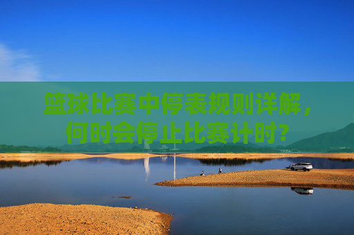 篮球比赛中停表规则详解，何时会停止比赛计时？
