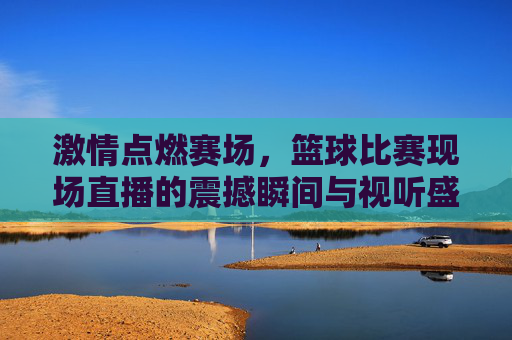 激情点燃赛场，篮球比赛现场直播的震撼瞬间与视听盛宴，激情点燃赛场，篮球比赛现场直播的震撼瞬间与视听盛宴