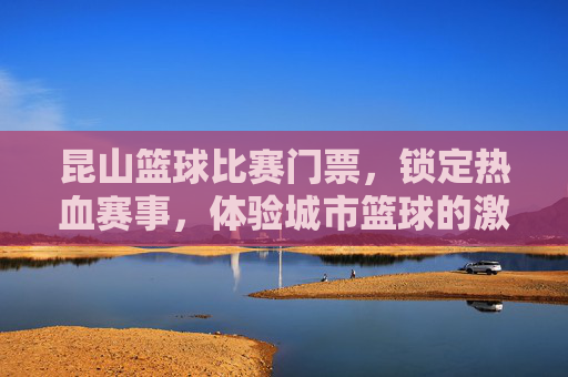 昆山篮球比赛门票，锁定热血赛事，体验城市篮球的激情与活力