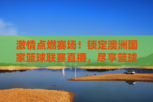 激情点燃赛场！锁定澳洲国家篮球联赛直播，尽享篮球运动的极致魅力，激情点燃赛场！锁定澳洲国家篮球联赛直播，尽享篮球运动的极致魅力