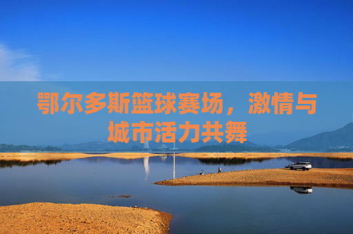 鄂尔多斯篮球赛场，激情与城市活力共舞