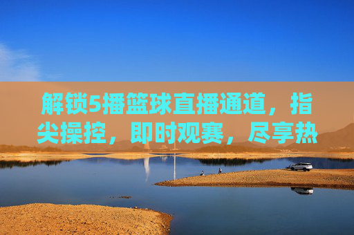 解锁5播篮球直播通道，指尖操控，即时观赛，尽享热血篮球盛宴