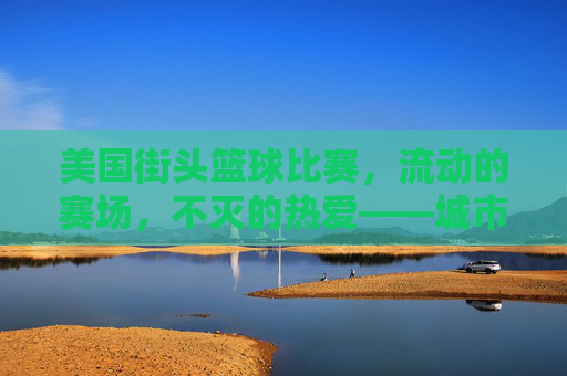 美国街头篮球比赛，流动的赛场，不灭的热爱——城市脉搏中的篮球狂欢，美国街头篮球比赛，流动的赛场，不灭的热爱——城市脉搏中的篮球狂欢