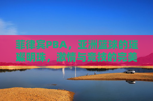 菲律宾PBA，亚洲篮球的璀璨明珠，激情与竞技的完美融合——解码东南亚顶级篮球联赛的魅力