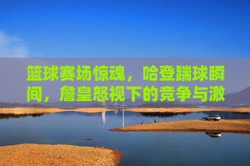 篮球赛场惊魂，哈登踹球瞬间，詹皇怒视下的竞争与激情，篮球赛场惊魂，哈登踹球瞬间，詹皇怒视下的竞争与激情