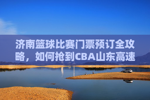 济南篮球比赛门票预订全攻略，如何抢到CBA山东高速队的热门主场票？
