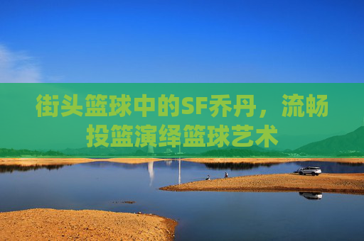 街头篮球中的SF乔丹，流畅投篮演绎篮球艺术