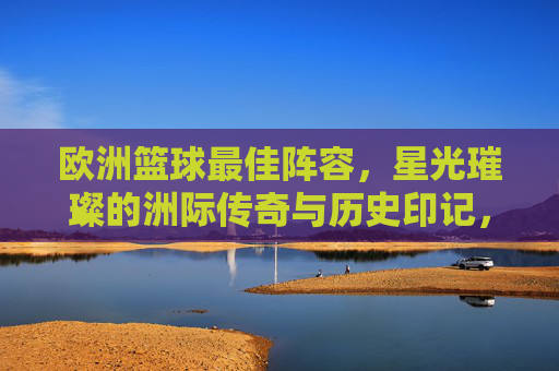 欧洲篮球最佳阵容，星光璀璨的洲际传奇与历史印记，欧洲篮球最佳阵容，星光璀璨的洲际传奇与历史印记