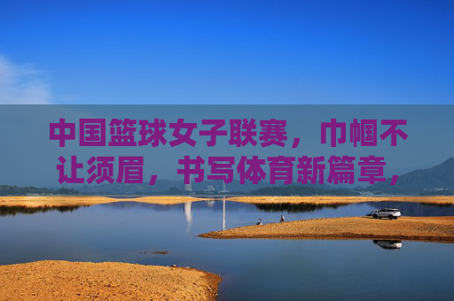 中国篮球女子联赛，巾帼不让须眉，书写体育新篇章，中国篮球女子联赛，巾帼不让须眉，书写体育新篇章