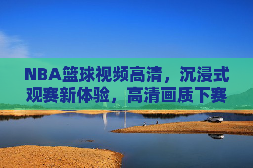 NBA篮球视频高清，沉浸式观赛新体验，高清画质下赛场激情与技巧的极致呈现