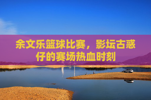 余文乐篮球比赛，影坛古惑仔的赛场热血时刻