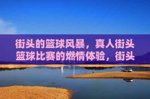 街头的篮球风暴，真人街头篮球比赛的燃情体验，街头篮球风暴，真人街头篮球比赛的燃情体验