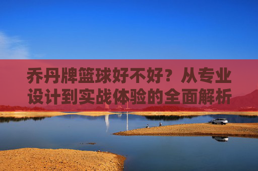 乔丹牌篮球好不好？从专业设计到实战体验的全面解析，乔丹牌篮球好不好？从专业设计到实战体验的全面解析