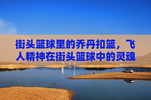 街头篮球里的乔丹扣篮，飞人精神在街头篮球中的灵魂绽放