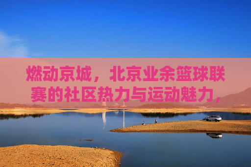 燃动京城，北京业余篮球联赛的社区热力与运动魅力，燃动京城，北京业余篮球联赛的社区热力与运动魅力