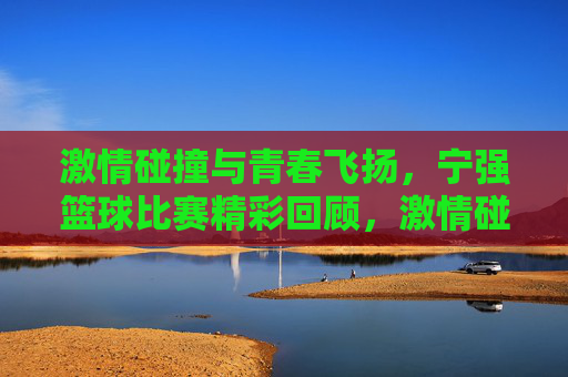 激情碰撞与青春飞扬，宁强篮球比赛精彩回顾，激情碰撞与青春飞扬，宁强篮球比赛精彩回顾