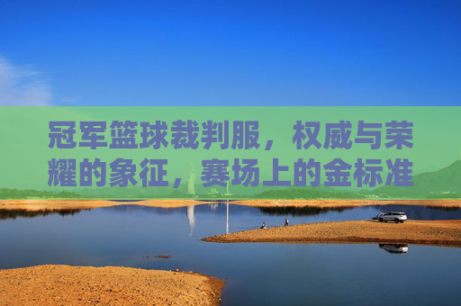冠军篮球裁判服，权威与荣耀的象征，赛场上的金标准，冠军篮球裁判服，权威与荣耀的象征，赛场上的金标准