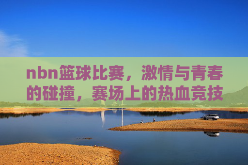 nbn篮球比赛，激情与青春的碰撞，赛场上的热血竞技，NBN篮球比赛，激情与青春碰撞，赛场上的热血竞技