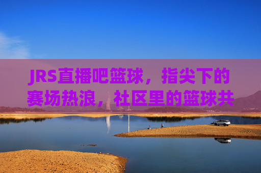 JRS直播吧篮球，指尖下的赛场热浪，社区里的篮球共鸣