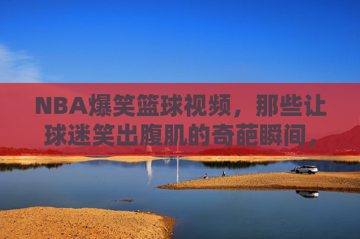 NBA爆笑篮球视频，那些让球迷笑出腹肌的奇葩瞬间，看完直呼太真实了！