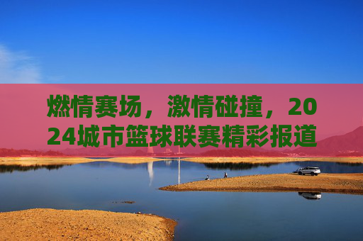 燃情赛场，激情碰撞，2024城市篮球联赛精彩报道