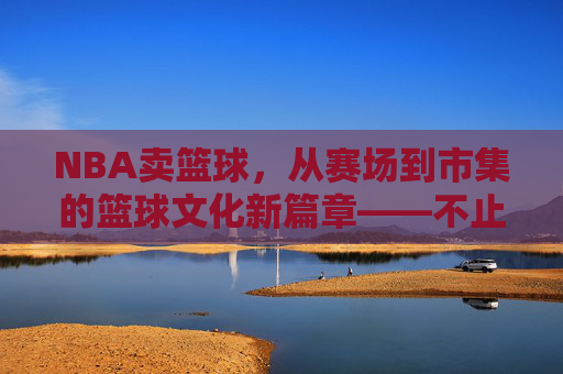 NBA卖篮球，从赛场到市集的篮球文化新篇章——不止于运动，更是一种生活方式的延伸