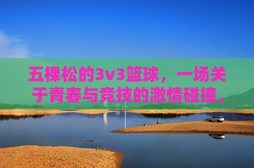 五棵松的3v3篮球，一场关于青春与竞技的激情碰撞，五棵松3v3篮球，青春与竞技的激情碰撞