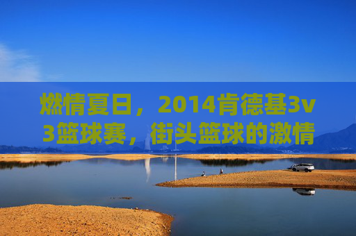 燃情夏日，2014肯德基3v3篮球赛，街头篮球的激情碰撞与青春共鸣