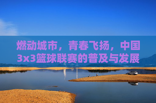 燃动城市，青春飞扬，中国3x3篮球联赛的普及与发展新篇章