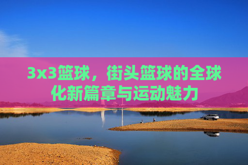 3x3篮球，街头篮球的全球化新篇章与运动魅力