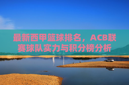 最新西甲篮球排名，ACB联赛球队实力与积分榜分析